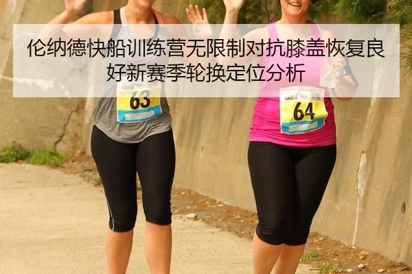 伦纳德快船训练营无限制对抗膝盖恢复良好新赛季轮换定位分析
